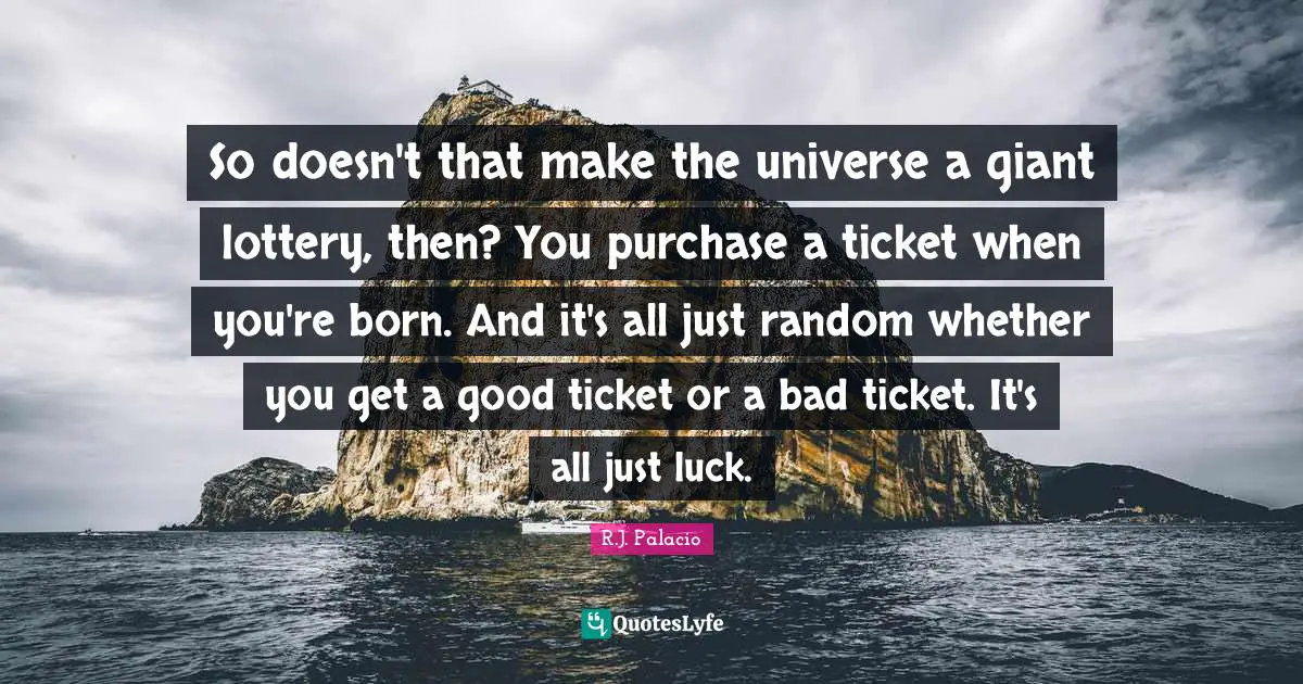 R.J. Palacio Quotes: "So doesn't that make the universe a giant lottery, then? You purchase a ticket when you're born. And it's all just random whether you get a good ticket or a bad ticket. It's all just luck."