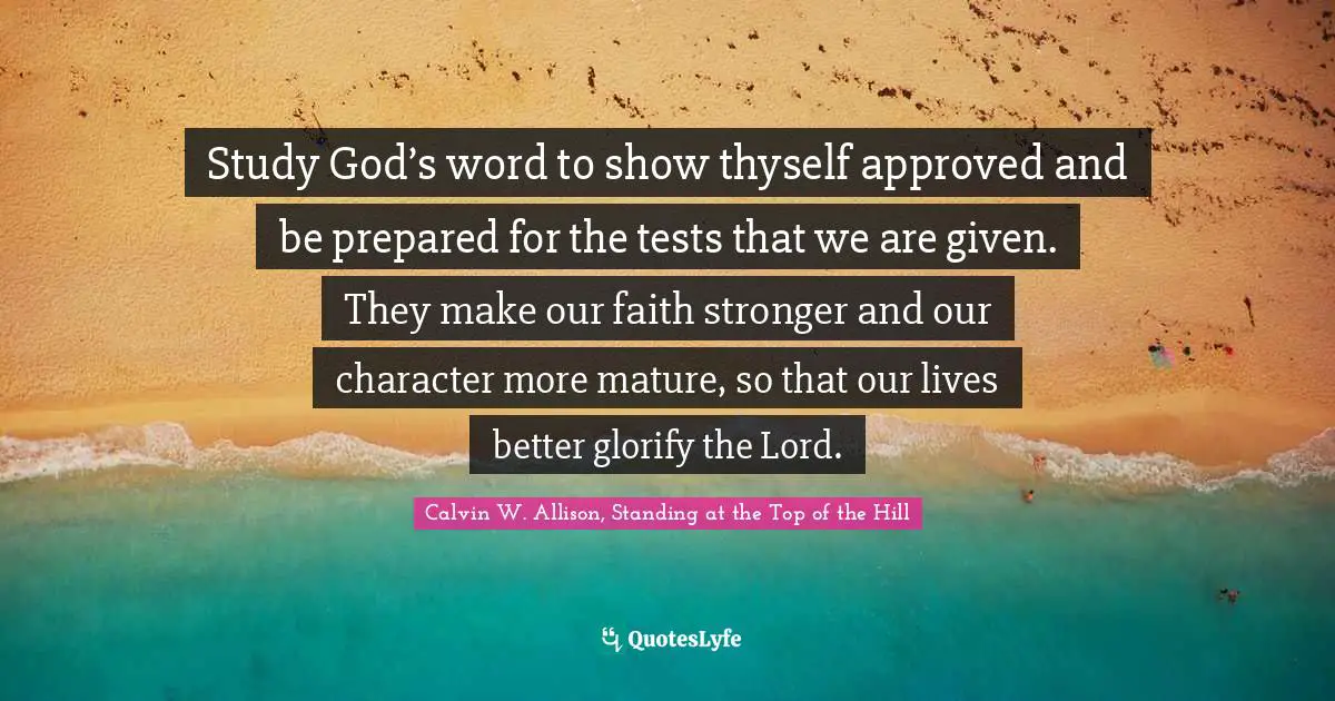 Study God’s word to show thyself approved and be prepared for the tests that we are given. They make our faith stronger and our character more mature, so that our lives better glorify the Lord.