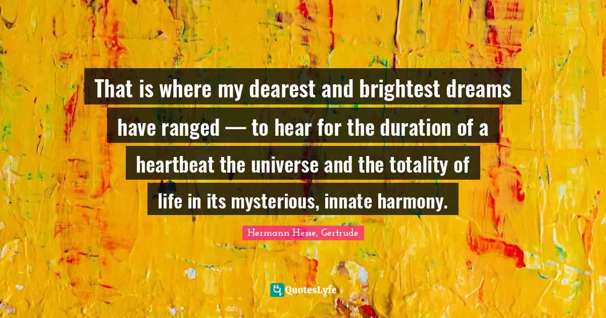 That is where my dearest and brightest dreams have ranged — to hear for the duration of a heartbeat the universe and the totality of life in its mysterious, innate harmony.