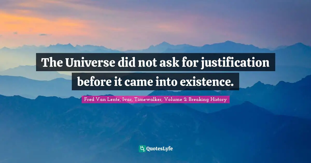 The Universe did not ask for justification before it came into existence.