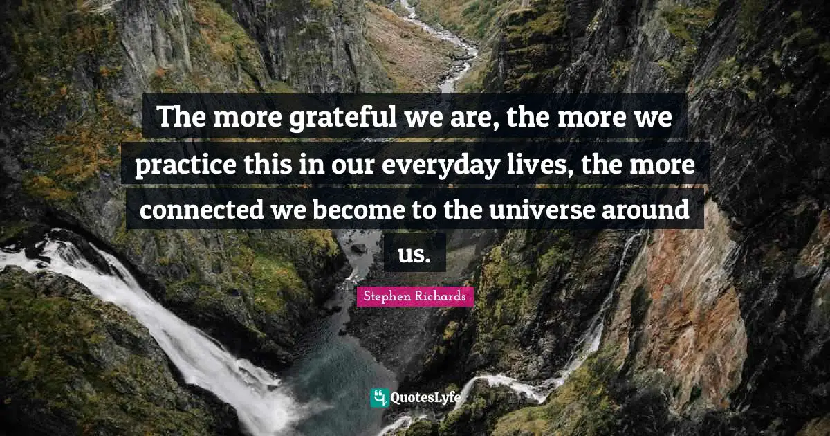 The more grateful we are, the more we practice this in our everyday lives, the more connected we become to the universe around us.