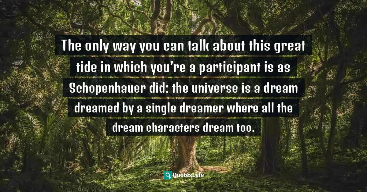 Dreaming Dreams Quotes: "The only way you can talk about this great tide in which you’re a participant is as Schopenhauer did: the universe is a dream dreamed by a single dreamer where all the dream characters dream too."