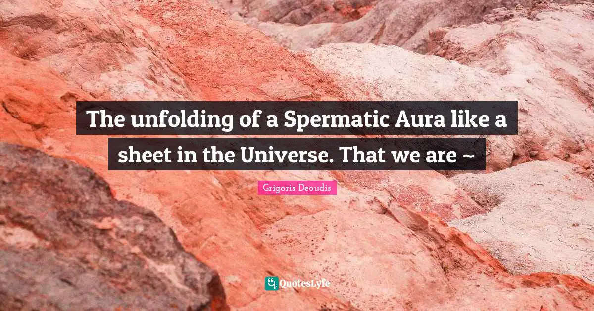 The unfolding of a Spermatic Aura like a sheet in the Universe. That we are ~