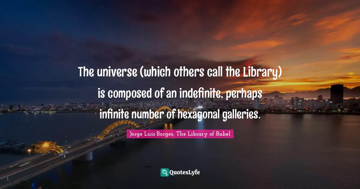 The universe (which others call the Library) is composed of an indefinite, perhaps infinite number of hexagonal galleries.