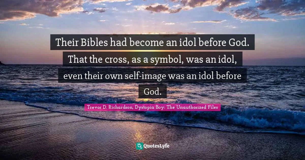Their Bibles had become an idol before God. That the cross, as a symbol, was an idol, even their own self-image was an idol before God.