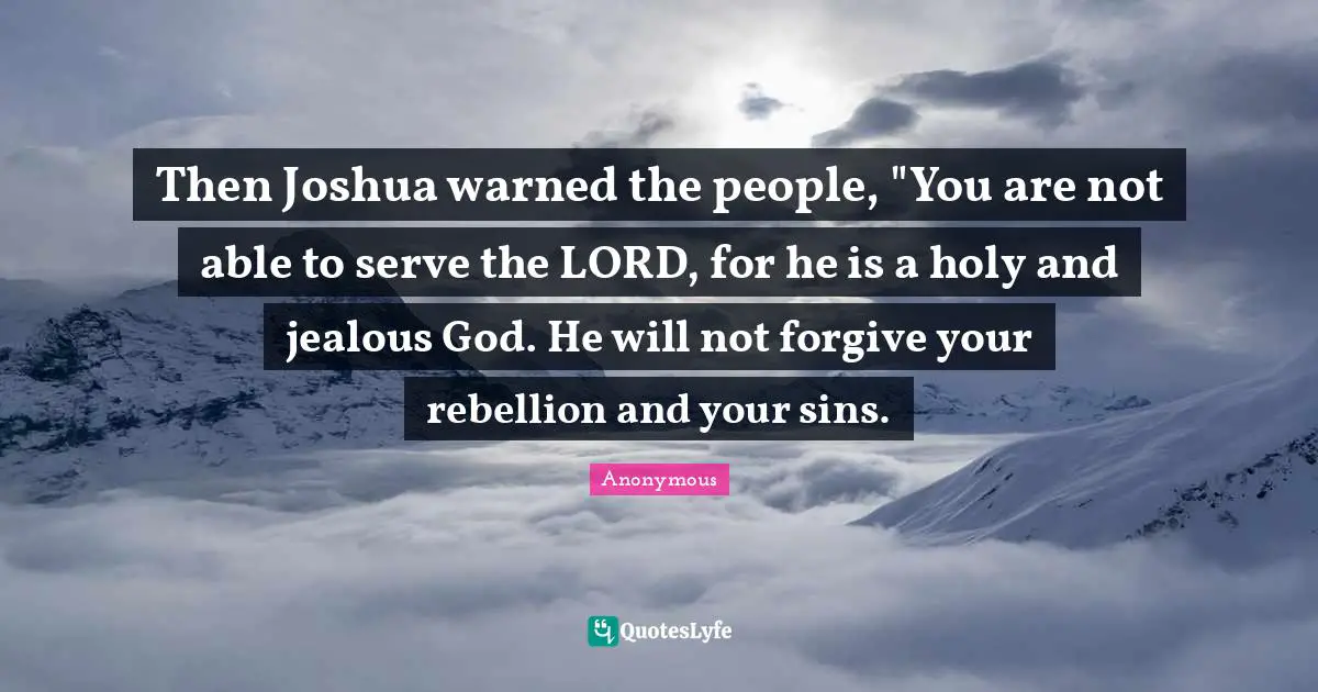 Then Joshua warned the people, "You are not able to serve the LORD, for he is a holy and jealous God. He will not forgive your rebellion and your sins.