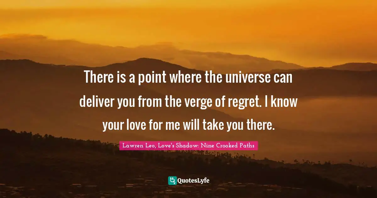 There is a point where the universe can deliver you from the verge of regret. I know your love for me will take you there.