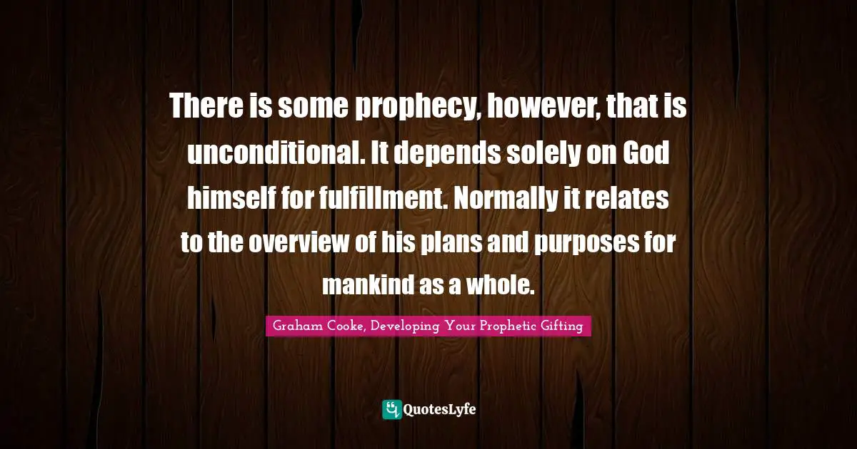 Graham Cooke Quotes: "There is some prophecy, however, that is unconditional. It depends solely on God himself for fulfillment. Normally it relates to the overview of his plans and purposes for mankind as a whole."