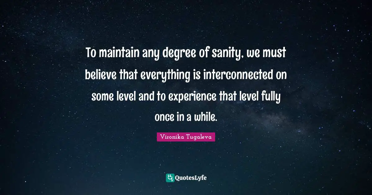 To maintain any degree of sanity, we must believe that everything is interconnected on some level and to experience that level fully once in a while.