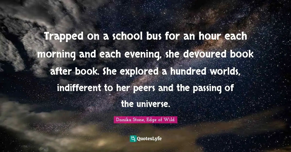 Trapped on a school bus for an hour each morning and each evening, she devoured book after book. She explored a hundred worlds, indifferent to her peers and the passing of the universe.
