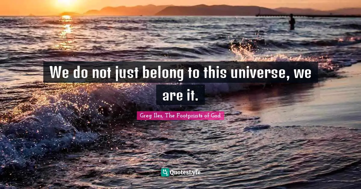 We do not just belong to this universe, we are it.