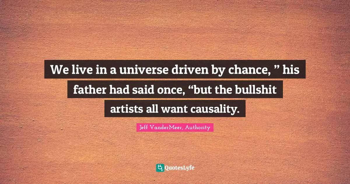 We live in a universe driven by chance, ” his father had said once, “but the bullshit artists all want causality.
