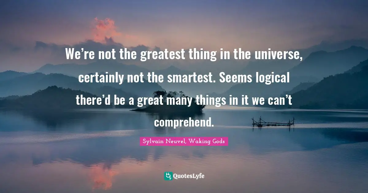We’re not the greatest thing in the universe, certainly not the smartest. Seems logical there’d be a great many things in it we can’t comprehend.