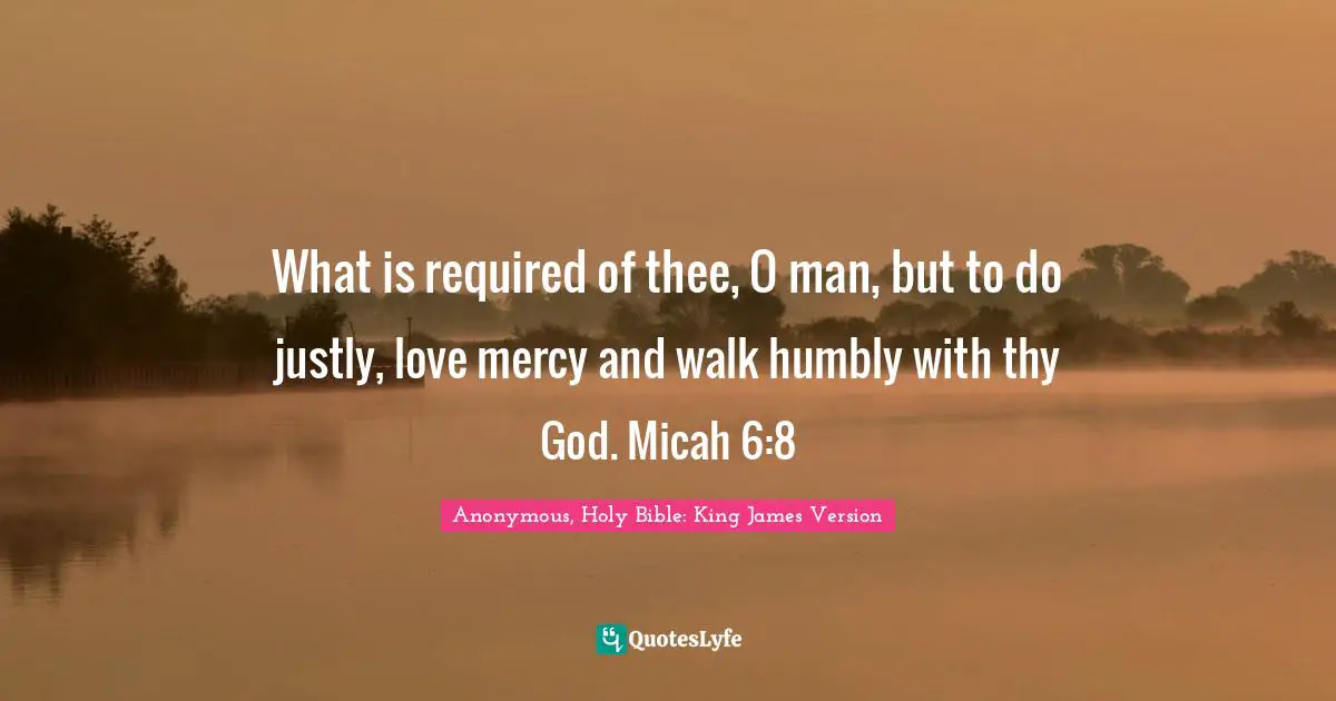 Anonymous, Holy Bible: King James Version Quotes: "What is required of thee, O man, but to do justly, love mercy and walk humbly with thy God. Micah 6:8"