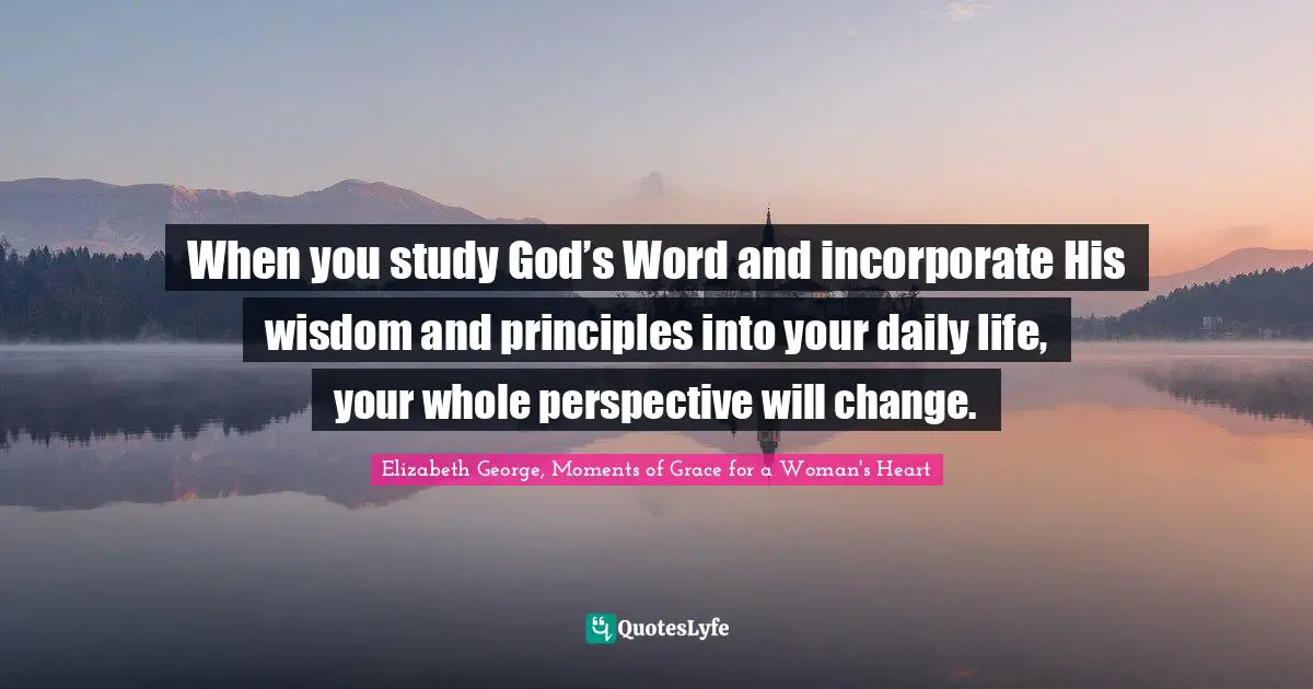 When you study God’s Word and incorporate His wisdom and principles into your daily life, your whole perspective will change.
