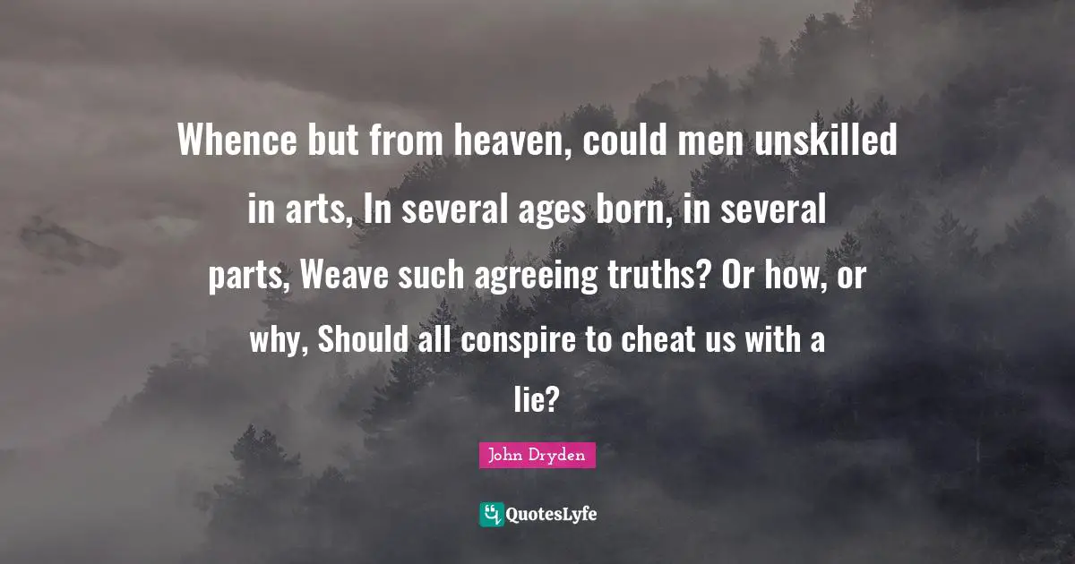 Whence but from heaven, could men unskilled in arts, In several ages born, in several parts, Weave such agreeing truths? Or how, or why, Should all conspire to cheat us with a lie?