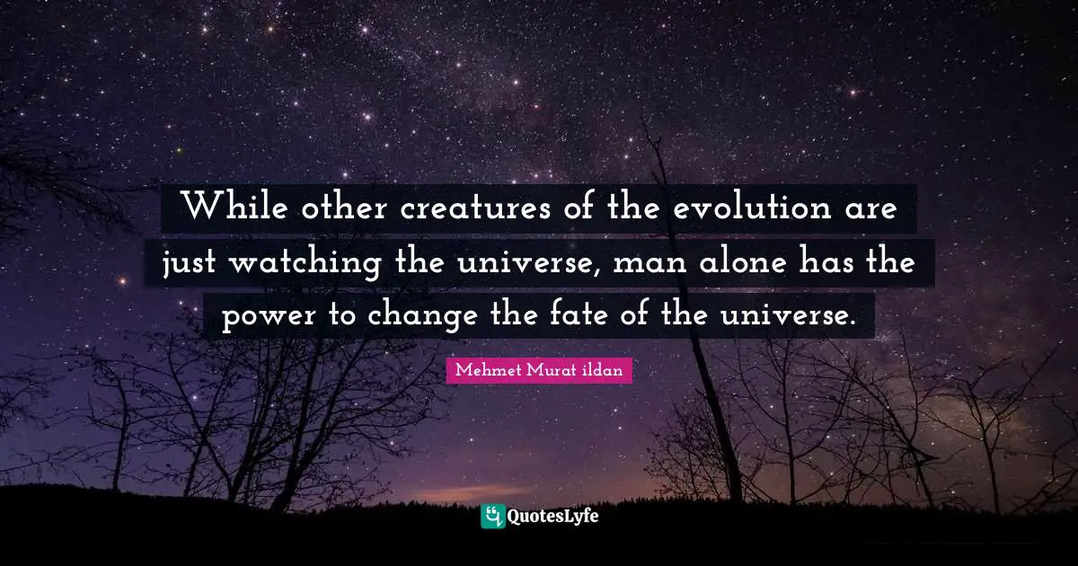 While other creatures of the evolution are just watching the universe, man alone has the power to change the fate of the universe.