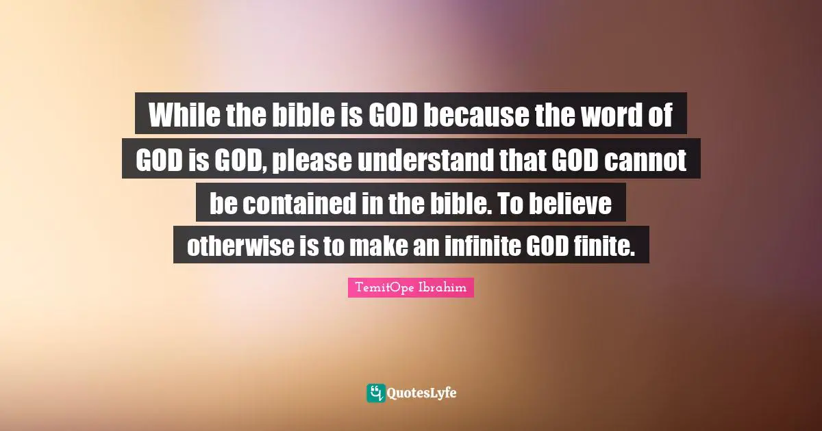 TemitOpe Ibrahim Quotes: "While the bible is GOD because the word of GOD is GOD, please understand that GOD cannot be contained in the bible. To believe otherwise is to make an infinite GOD finite."