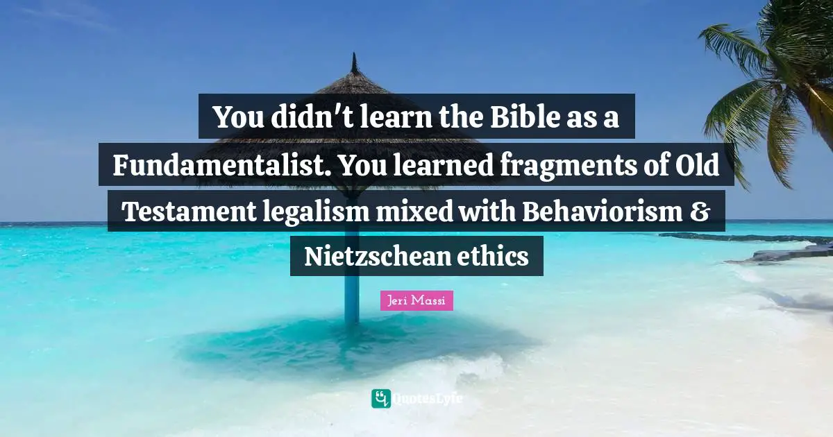 You didn't learn the Bible as a Fundamentalist. You learned fragments of Old Testament legalism mixed with Behaviorism & Nietzschean ethics