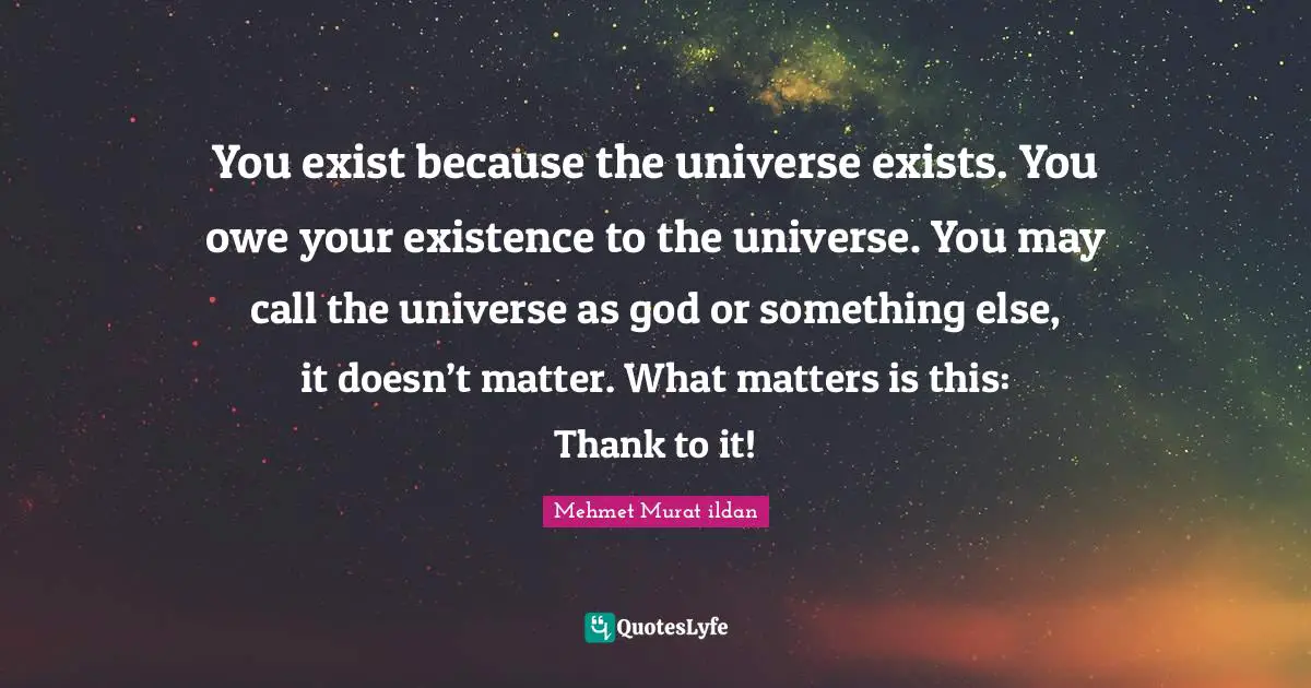 You exist because the universe exists. You owe your existence to the universe. You may call the universe as god or something else, it doesn’t matter. What matters is this: Thank to it!