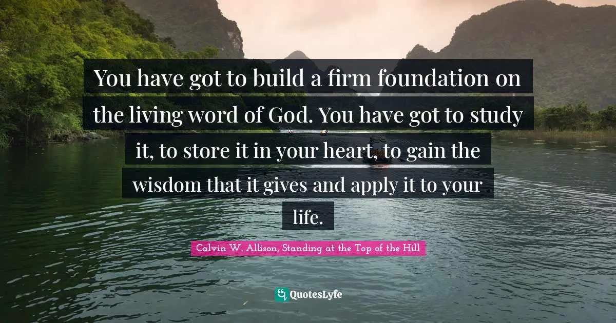 You have got to build a firm foundation on the living word of God. You have got to study it, to store it in your heart, to gain the wisdom that it gives and apply it to your life.