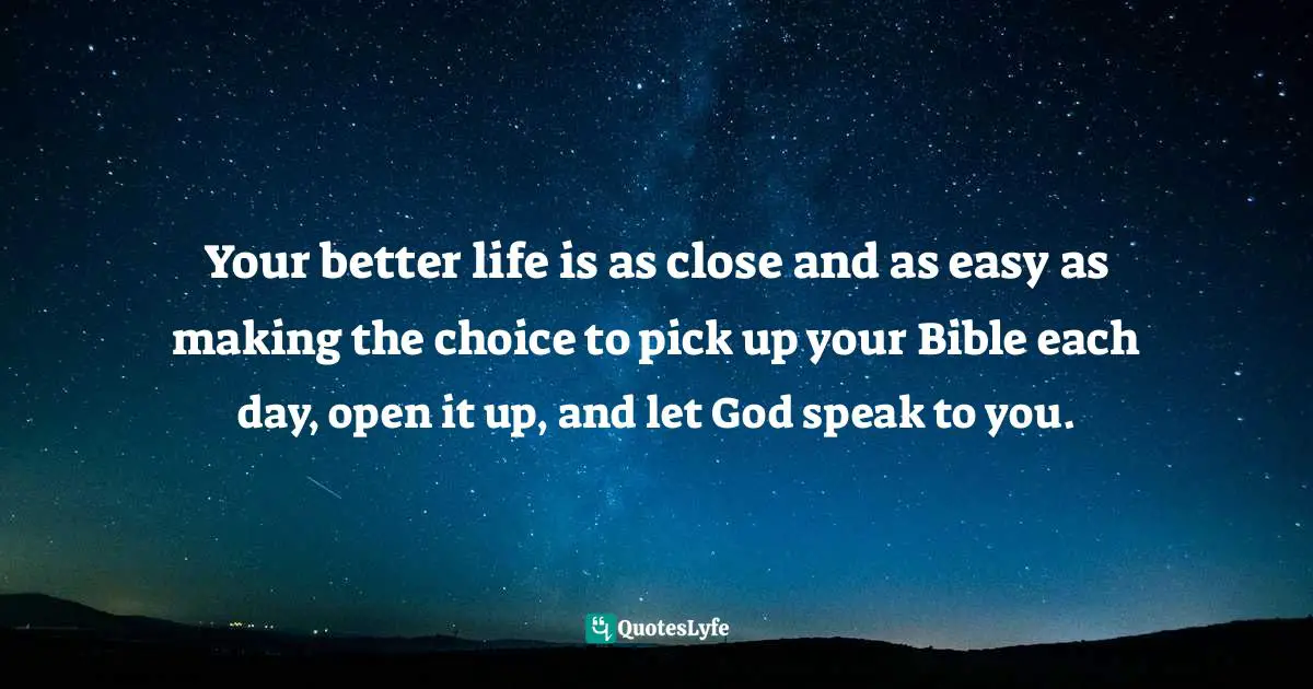 Your better life is as close and as easy as making the choice to pick up your Bible each day, open it up, and let God speak to you.