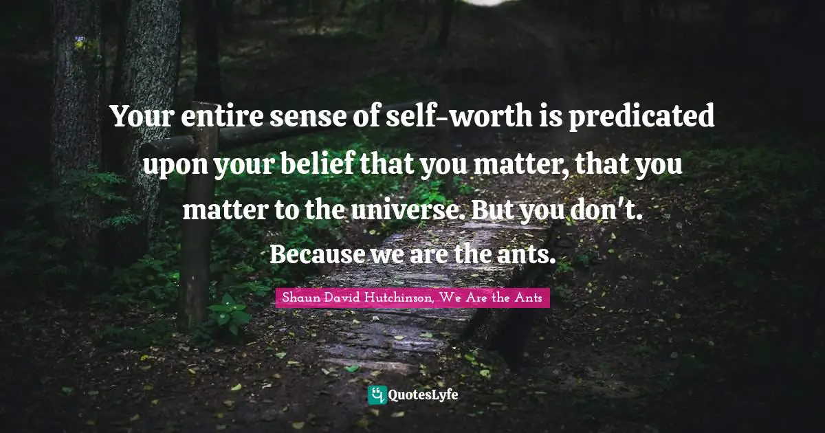 Your entire sense of self-worth is predicated upon your belief that you matter, that you matter to the universe. But you don't. Because we are the ants.