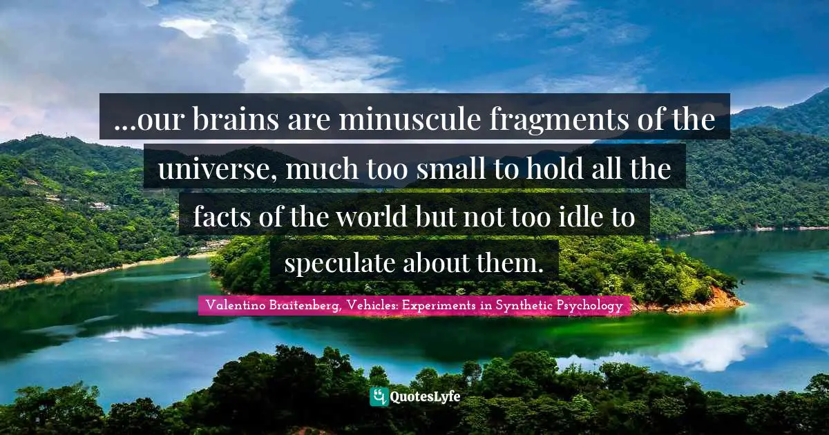 ...our brains are minuscule fragments of the universe, much too small to hold all the facts of the world but not too idle to speculate about them.