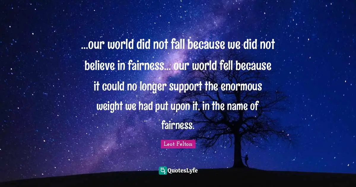 …our world did not fall because we did not believe in fairness… our world fell because it could no longer support the enormous weight we had put upon it, in the name of fairness.