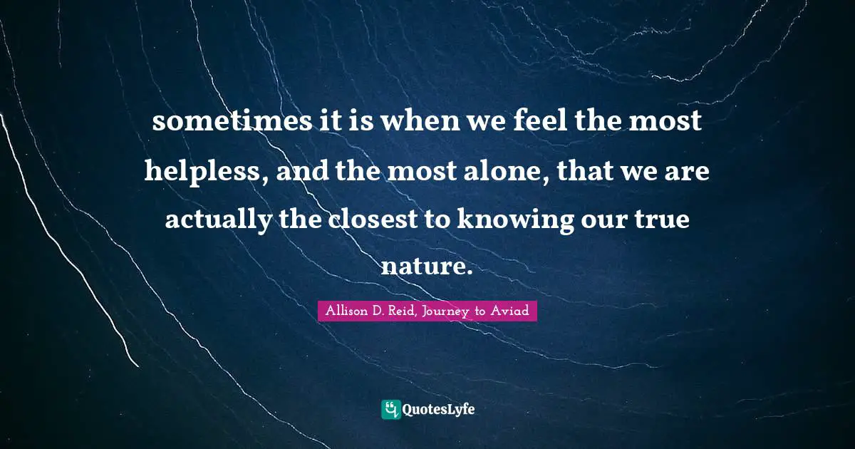 sometimes it is when we feel the most helpless, and the most alone, that we are actually the closest to knowing our true nature.