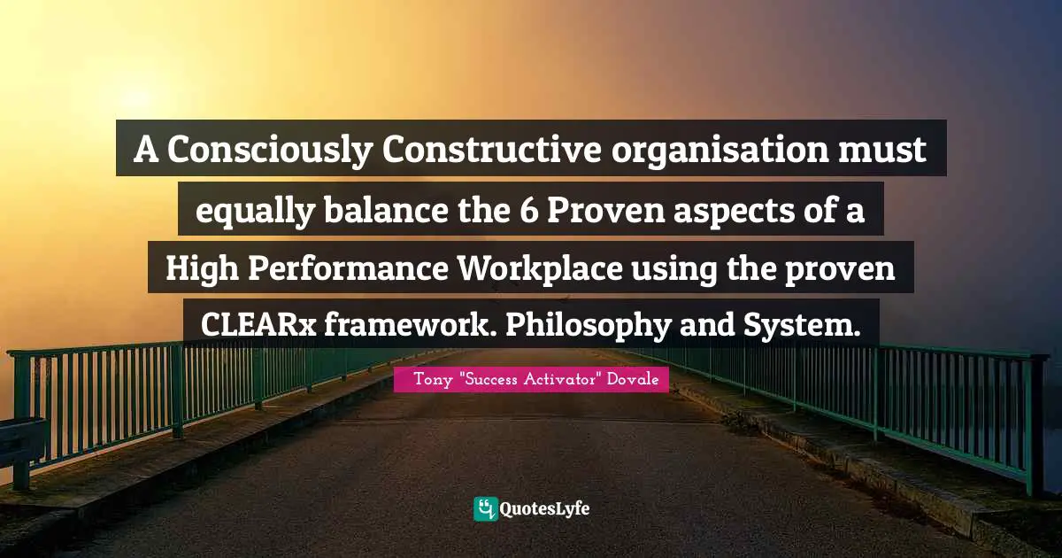 Consciously Constructive Quotes: "A Consciously Constructive organisation must equally balance the 6 Proven aspects of a High Performance Workplace using the proven CLEARx framework. Philosophy and System."