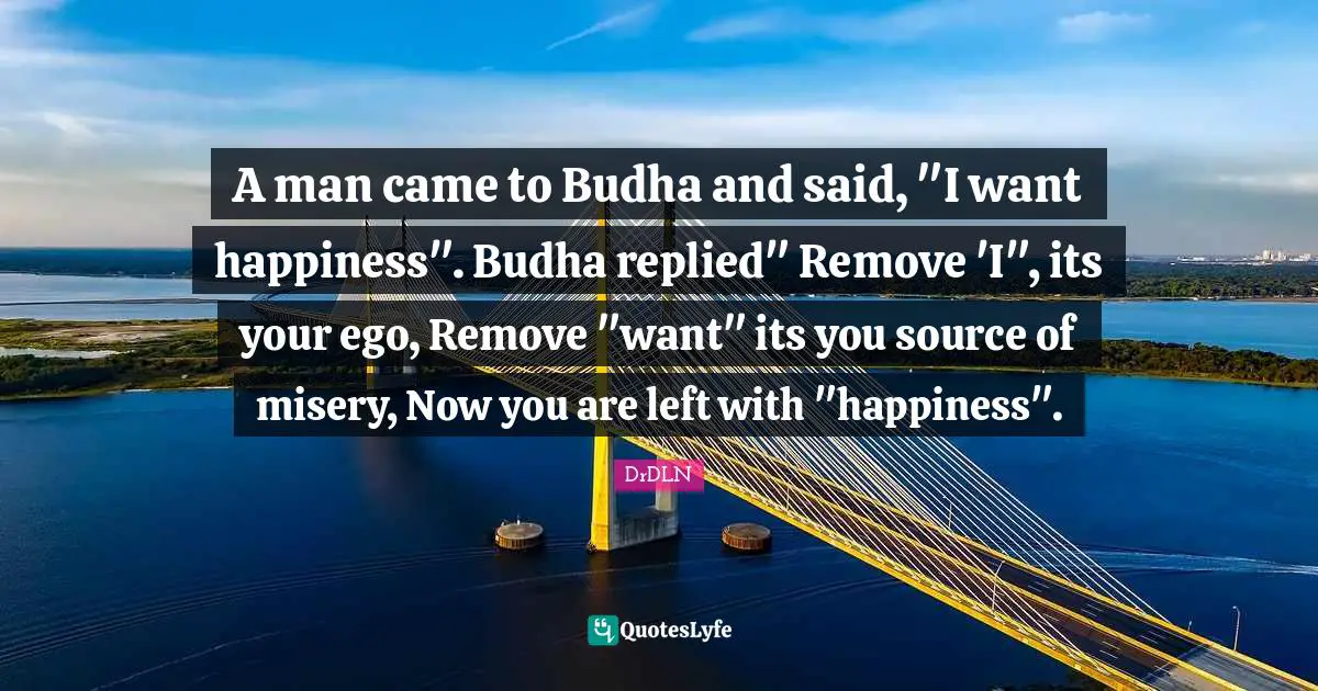 A man came to Budha and said, "I want happiness". Budha replied" Remove 'I", its your ego, Remove "want" its you source of misery, Now you are left with "happiness".