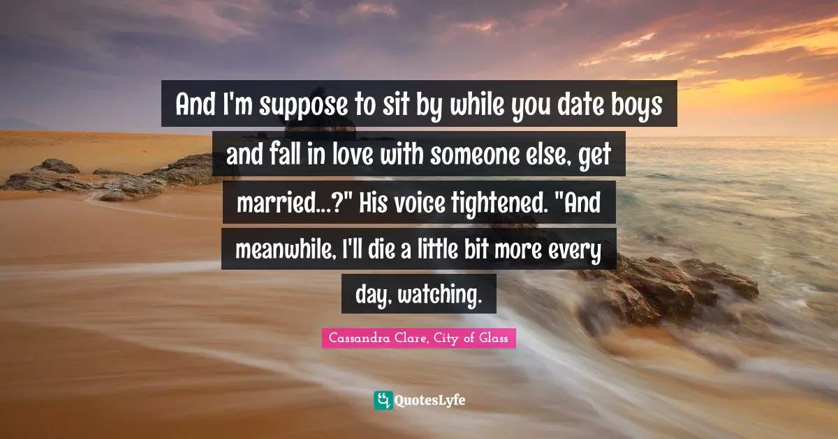 Teen Quotes: "And I'm suppose to sit by while you date boys and fall in love with someone else, get married...?" His voice tightened. "And meanwhile, I'll die a little bit more every day, watching."