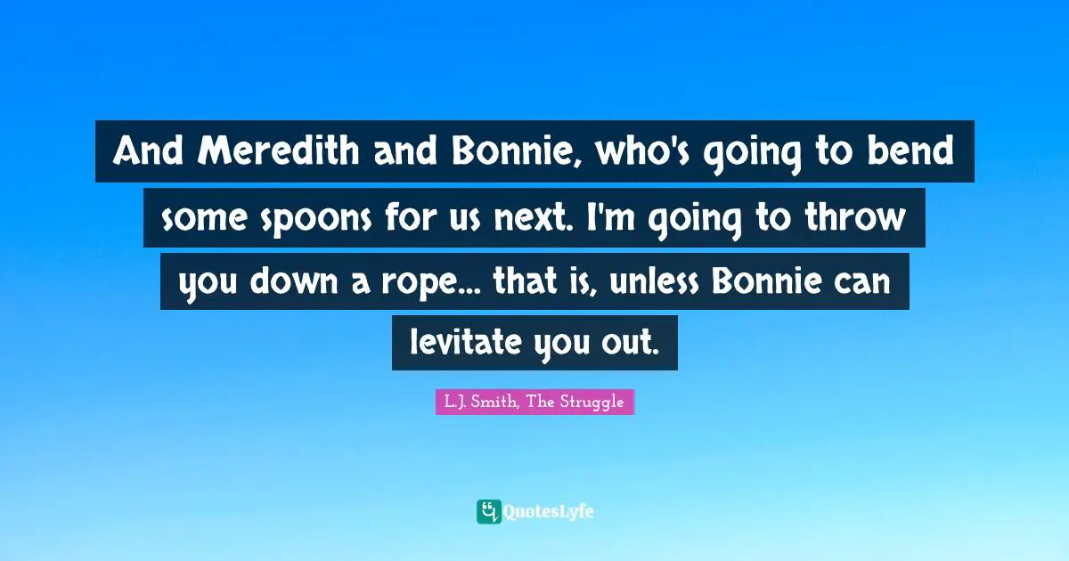 And Meredith and Bonnie, who's going to bend some spoons for us next. I'm going to throw you down a rope… that is, unless Bonnie can levitate you out.