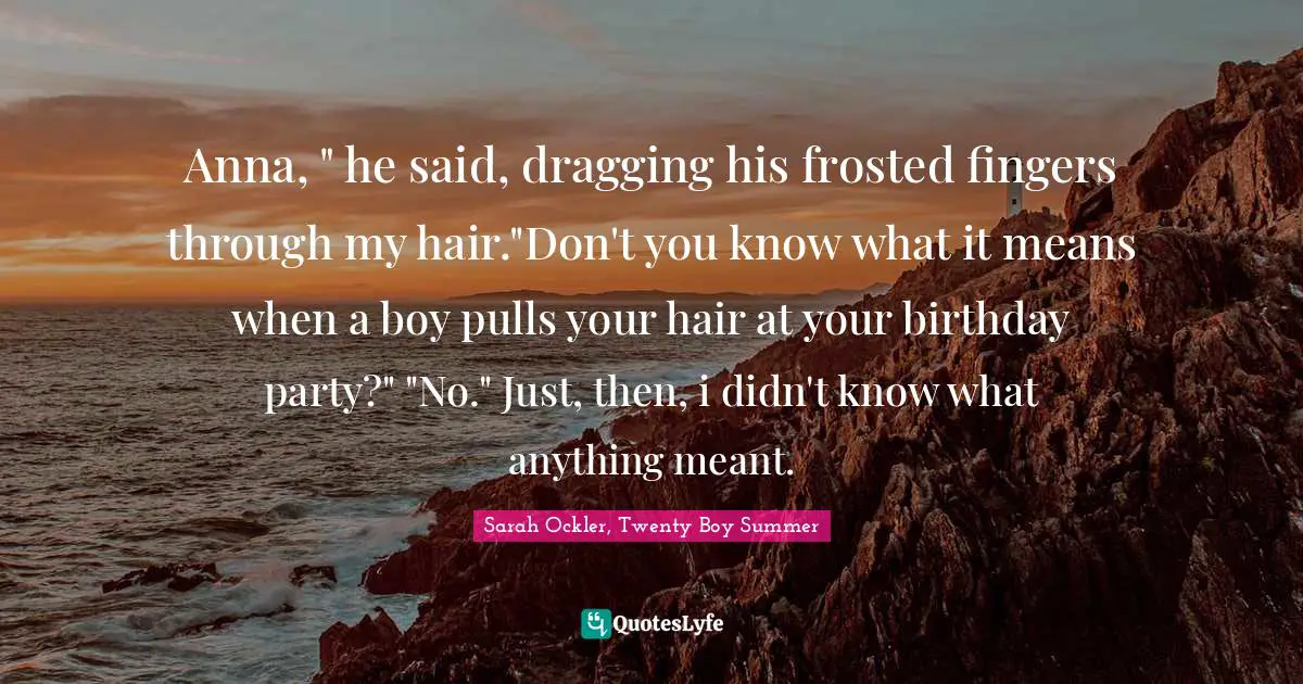 Anna, " he said, dragging his frosted fingers through my hair."Don't you know what it means when a boy pulls your hair at your birthday party?" "No." Just, then, i didn't know what anything meant.