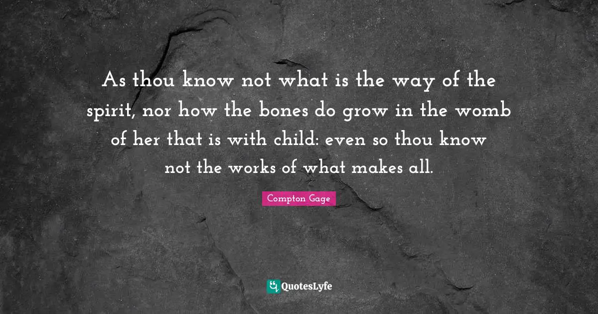 As thou know not what is the way of the spirit, nor how the bones do grow in the womb of her that is with child: even so thou know not the works of what makes all.