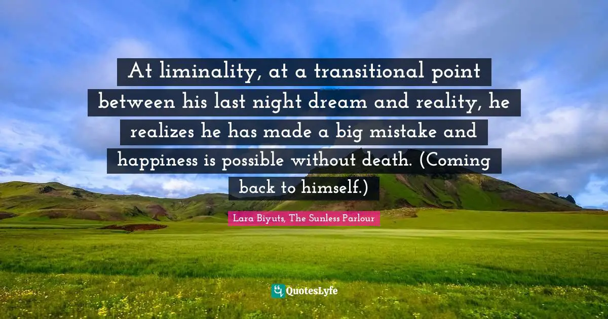 At liminality, at a transitional point between his last night dream and reality, he realizes he has made a big mistake and happiness is possible without death. (Coming back to himself.)