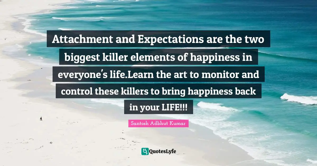 Attachment and Expectations are the two biggest killer elements of happiness in everyone's life.Learn the art to monitor and control these killers to bring happiness back in your LIFE!!!