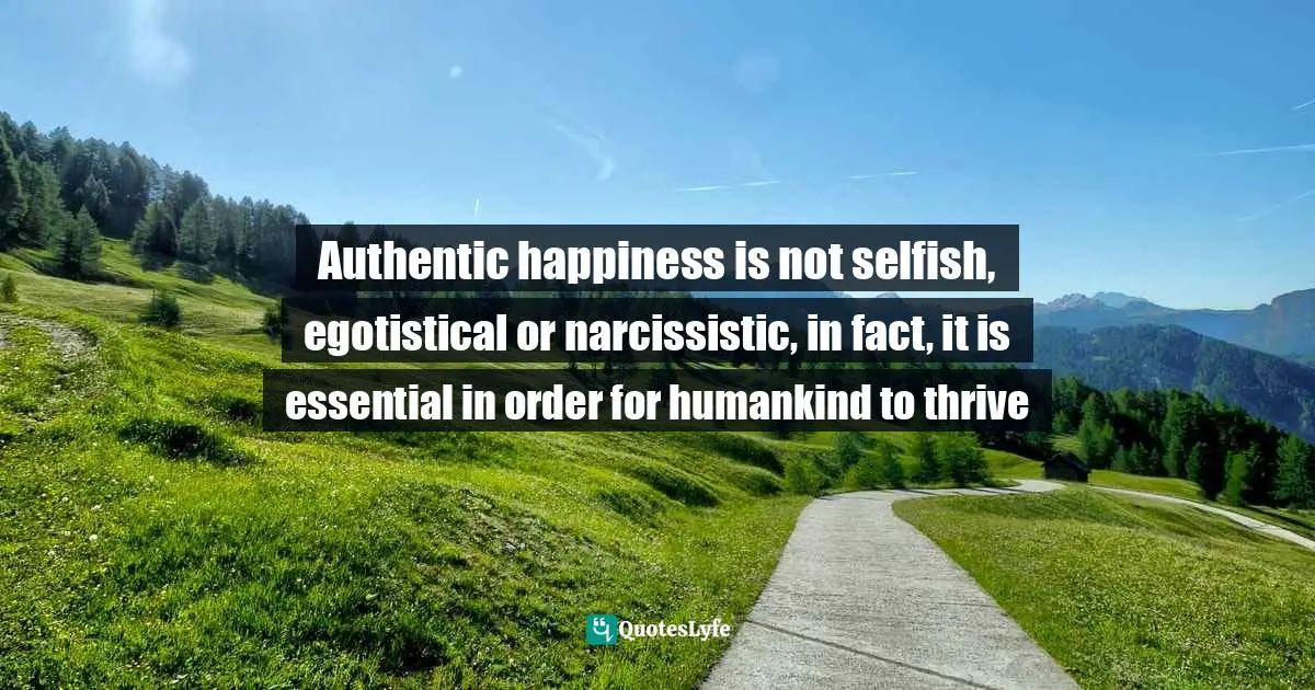 Authentic happiness is not selfish, egotistical or narcissistic, in fact, it is essential in order for humankind to thrive