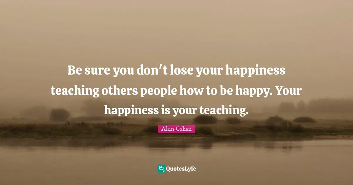 Be sure you don't lose your happiness teaching others people how to be happy. Your happiness is your teaching.