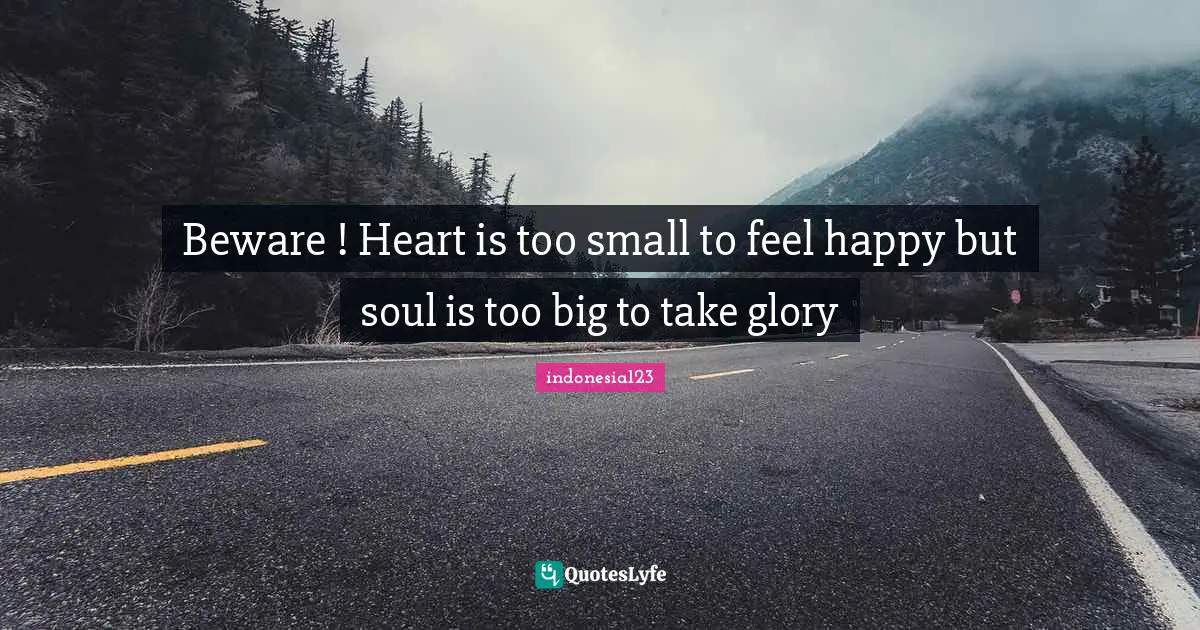 Beware ! Heart is too small to feel happy but soul is too big to take glory