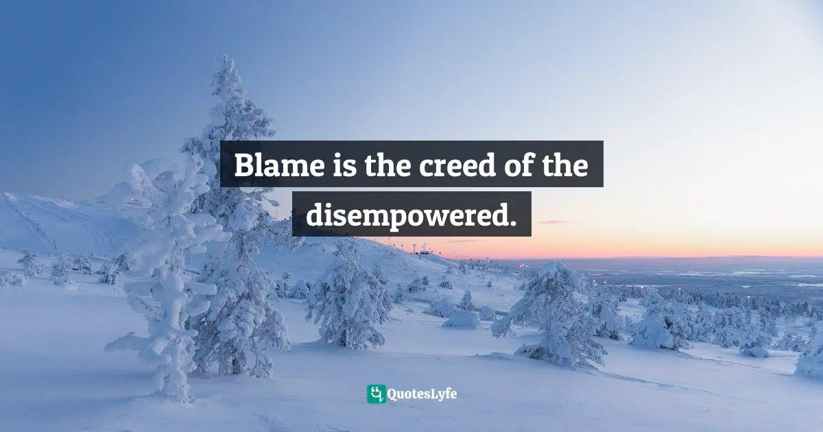 Blame is the creed of the disempowered.