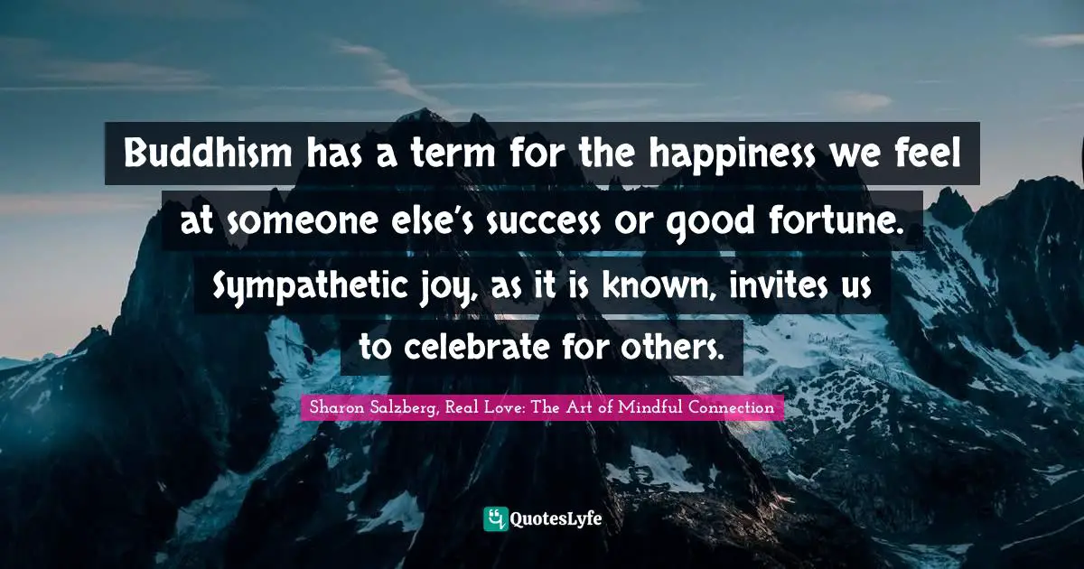 Sharon Salzberg, Real Love: The Art of Mindful Connection Quotes: Buddhism has a term for the happiness we feel at someone else’s success or good fortune. Sympathetic joy, as it is known, invites us to celebrate for others.