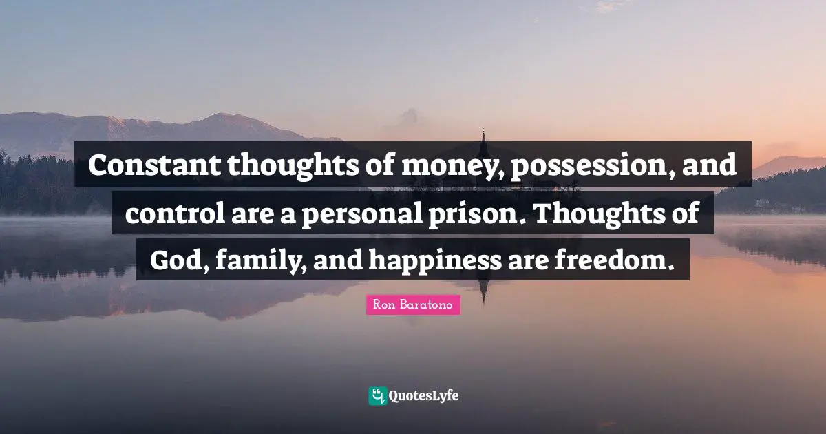 Constant thoughts of money, possession, and control are a personal prison. Thoughts of God, family, and happiness are freedom.