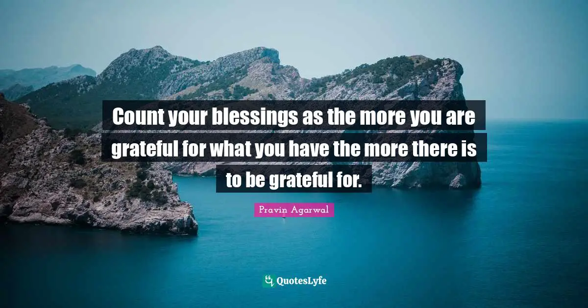 Count your blessings as the more you are grateful for what you have the more there is to be grateful for.
