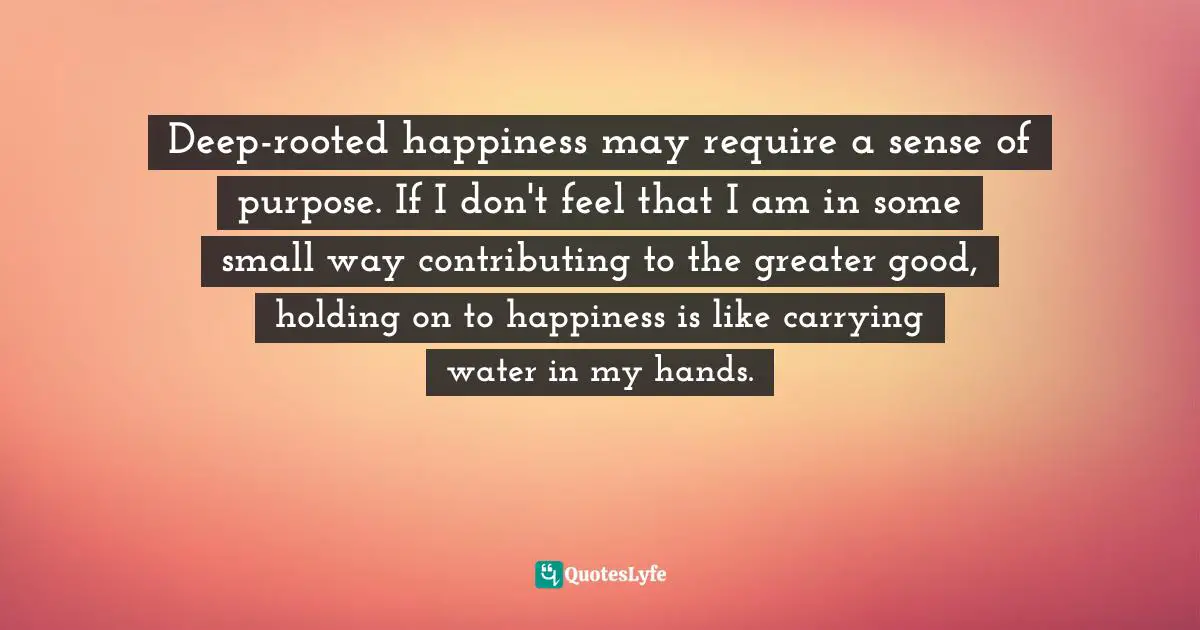 Paula Poundstone, The Totally Unscientific Study Of The Search For Human Happiness Quotes: "Deep-rooted happiness may require a sense of purpose. If I don't feel that I am in some small way contributing to the greater good, holding on to happiness is like carrying water in my hands."