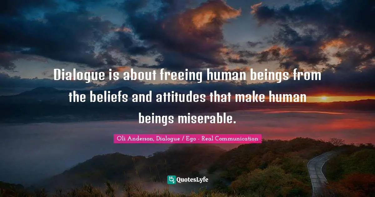 Dialogue is about freeing human beings from the beliefs and attitudes that make human beings miserable.