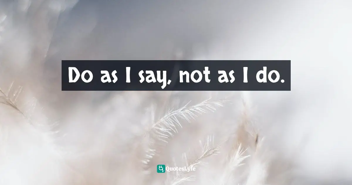 Do as I say, not as I do.
