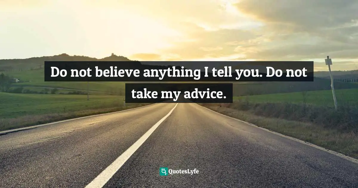 Do not believe anything I tell you. Do not take my advice.