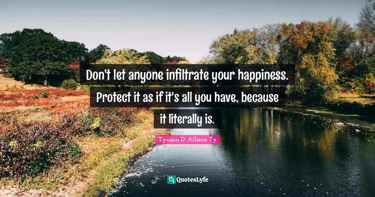 Don't let anyone infiltrate your happiness. Protect it as if it's all you have, because it literally is.